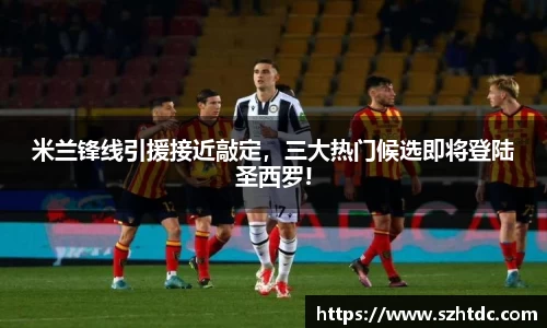 米兰锋线引援接近敲定，三大热门候选即将登陆圣西罗!
