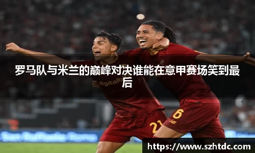 罗马队与米兰的巅峰对决谁能在意甲赛场笑到最后