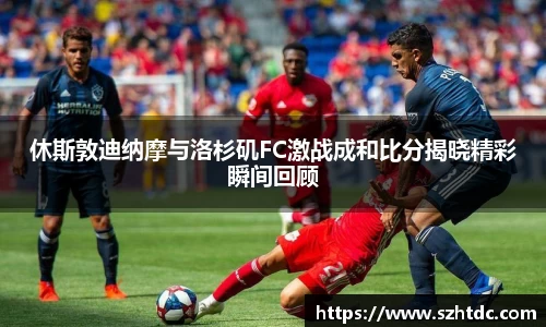 休斯敦迪纳摩与洛杉矶FC激战成和比分揭晓精彩瞬间回顾
